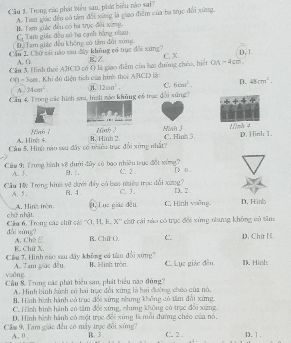 Cầu 1. Trong các phát biểu sau, phát biểu nào sai?
A. Tam giác đều có tâm đổi xứng là giao điểm của ba trục đổi xứng.
B. Tam giác đều có ba trục đổi xứng.
C. Tam giác đều có ba cạnh bằng nhau.
D. Tam giác đều không có tâm đổi xứng.
Cầu 2. Chữ cái nào sau đây không có trục đối xứng? D. L
A. O. B、 Z C. X.
Câu 3. Hình thoi ABCD có O là giao điểm của hai đường chéo, biết OA=4cm,
OB=3cm. Khi đó diện tích của hình thoi ABCD là:
C. 6cm^2.
D. 48cm^2.
A. 24cm^2.
B. 12cm^2.
Cu 4. Trong các hình sau, hình nào không có trục đối xứng?
1  1
Hình 1 Hình 2 Hình 3 Hình 4
A. Hinh 4. B. Hình 2. C. Hình 3. D. Hinh 1.
Câu 5. Hình nào sau đây có nhiều trục đối xứng nhất?
Cầu 9: Trong hình vẽ dưới đây có bao nhiêu trục đổi xứng?
A. 3 . B. 1. C. 2 . D. 0 .
Cầu 10: Trong hình vẽ dưới đây có bao nhiêu trục đối xứng?
A. 5 . B. 4 . C. 3. D. 2 .
A. Hình tròn. B. Lục giác đều. C. Hình vuông. D. Hình
chữ nhật.
Câu 6. Trong các chữ cái “O, H, E, X” chữ cái nào có trục đối xứng nhưng không có tâm
đối xứng?
A. Chữ E B. Chữ O. C.
D, Chữ H.
E. Chữ X.
Câu 7. Hình nào sau đây không có tâm đối xứng?
A. Tam giác đều. B. Hình tròn. C. Lục giác đều. D. Hình
vuông.
Cầu 8. Trong các phát biểu sau, phát biểu nào đúng?
A. Hình bình hành có hai trục đối xứng là hai đường chéo của nó.
B. Hình bình hành có trục đối xứng nhưng không có tâm đối xứng.
C. Hình bình hành có tâm đối xứng, nhưng không có trục đối xứng.
D. Hình bình hành có một trục đối xứng là mỗi đường chéo của nó.
Câu 9. Tam giác đều có mầy trục đổi xứng?
A. 0 . B. 3. C. 2 . D. 1 .