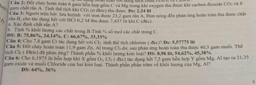 Mg noan toan với  đung địcn cnua Pe3Or và Cu 
Câu 2: Đốt cháy hoàn toàn 6 gam hỗn hợp gồm C và Mg trong khi oxygen thu được khí cacbon đioxide CO_2 và 8
ợ gam chất rắn A. Tính thể tích khí CO_2 (ở đktc) thu được. Đs: 2,24 lít
Câu 3: Người trộn bột lưu huỳnh với iron được 23.2 gam rắn A. Đun nóng đến phản ứng hoàn toàn thu được chất
rắn B, cho tác dụng hết với HCl 0,2 M thu được 7,437 lít khí C (đkc).
a. Xác định chất rắn A?
b. Tính % khối lượng các chất trong B.Tính % số mol các chất trong C.
DS: B: 75,86%, 24,14%. C: 66,67%, 33,33%
Câu 4: Cho 7,8 gam Cr tác dụng hết với Cl_2 tnh thể tích chlorine ( đkc)? Đs: 5,57775 lít
Câu 5: Đốt cháy hoàn toàn 11,9 gam Zn, Al trong Cl_2 dư, sau phản ứng hoàn toàn thu được 40,3 gam muối. Thể
tích Cl_2 ( Đktc) đã phản ứng? Thành phần % khối lượng kim loại? ĐS: 8,96 lít, 54,62%, 45,38%
Câu 6: Cho 6,1975 lít hỗn hợp khí X gồm O_2 Cl_2 ( đkc) tác dụng hết 7,5 gam hỗn hợp Y gồm Mg, Al tạo ra 21,35
gam oxide và muối Chloride của hai kim loại. Thành phần phần trăm về khối lượng của Mg, Al?
ĐS: 64%, 36%
3