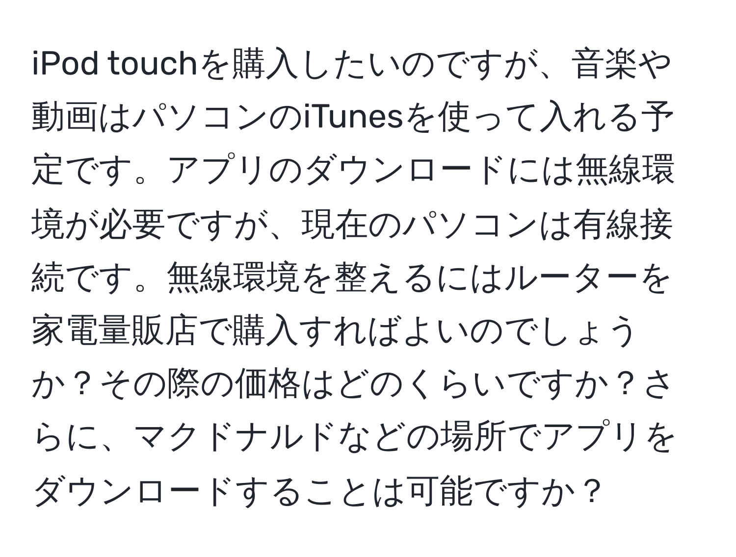 iPod touchを購入したいのですが、音楽や動画はパソコンのiTunesを使って入れる予定です。アプリのダウンロードには無線環境が必要ですが、現在のパソコンは有線接続です。無線環境を整えるにはルーターを家電量販店で購入すればよいのでしょうか？その際の価格はどのくらいですか？さらに、マクドナルドなどの場所でアプリをダウンロードすることは可能ですか？