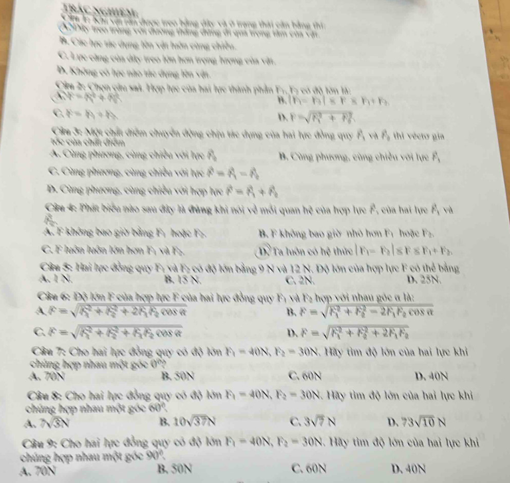 Trác nghiệm,
C lc Khi với rần được treo bằng đầy và ở trang thái cản bằng thi
ADây treo trùng với dương thắng dng đi qua trọng tâm của vật
B. Các lực tác dụng lên vật luôn cùng chiều.
C. Lực căng của dây treo lớn hơn trọng hượng của vật,
D. Không có hực nào tác dụng lên vật.
Cầu 2: Chọn câu sai. Hợp lực của hai lực thành phần F.,F5 có độ lớn là:
A v_F=4F+4ht^2
B. If=h+a|sr_3+h_3
C. b=h+h
D. F=sqrt (R_1)^2+R_0^2

Cửa 3: Một chất điểm chuyển động chịu tác dụng của hai lực đồng quy h 11y vector r_a thi écto gía
tóc của chất điểm
A. Cùng phương, cùng chiều với lực F B. Cùng phương, cùng chiều với lực overline 1
C. Cùng phương, cùng chiều với lực vector r=vector r_1=vector r_0
D. Cùng phương, cùng chiều với hợp hực vector r=vector r_1+vector r_2
Câu 4: Phát biểu nào sau đây là đùng khi nói về mới quan h? của hợp lực F_r_2 của hai lực vector F_1 V
A. F không bao giờ bằng F, hoặc Fạ B. F không bao giờ nhỏ hơn Fì hoặc F_b
C. F luôn luôn lớn hơn Fị và Fạ. Dề Ta luôn có hệ thức F_1=F_2l≤ F≤ F_1+F_2
Câu 5: Hai lực đồng quy F, và F- có độ lớn bằng 9 N và 12 N. Độ lớn của hợp lực F có thể bằng
A. 1 N. B. 15 N. C. 2N. D. 25N.
Câu 6: Độ lớn F của hợp lực F của hai lực đồng quy Fị và F2 hợp với nhau góc α là:
A F=sqrt (h_1)^2+h_2^(2+2h_1)h_2cos alpha 
B. F=sqrt (F_1)^2+F_2^(2-2F_1)F_2cos alpha 
C. F=sqrt (R_1)^2+R_2^(2+r_1)rcos alpha cos alpha D. F=sqrt (F_1)^2+F_2^(2+2F_1)F_2
Câu 7: Cho hai lực đồng quy có độ RinF_1=40N,F_2=30N Hãy tìm độ lớn của hai lực khi
chúng hợp nhau một góc 0'?
A. 70N B. 50N C. 60N D. 40N
Câu 8: Cho hai lực đồng quy có độ kinF_1=40N,F_2=30N *  Hãy tìm độ lớn của hai lực khỉ
chúng hợp nhau một góc 60°
A. 7√3N B. 10sqrt(37)N C 3sqrt(7)N D. 73sqrt(10)N
Câu 9: Cho hai lực đồng quy có độ limlimits F_1P,40N,F_2=30N. Hãy tìm độ lớn của hai lực khỉ
chúng hợp nhau một góc 90°
A. 70N B. 50N C. 60N D. 40N