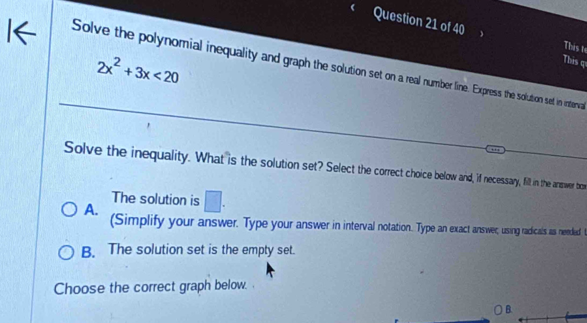 This t
2x^2+3x<20</tex> 
This q
Solve the polynomial inequality and graph the solution set on a real number line. Express the solution set in interva
Solve the inequality. What is the solution set? Select the correct choice below and, i necessary, fill in the answer bon
The solution is □.
A.
(Simplify your answer. Type your answer in interval notation. Type an exact answer, using radicals as needed t
B. The solution set is the empty set.
Choose the correct graph below. .
B.