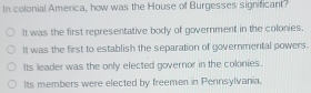 In colonial America, how was the House of Burgesses significant?
It was the first representative body of government in the colonies.
It was the first to establish the separation of governmental powers.
Its leader was the only elected governor in the coknies.
Its members were elected by freemen in Pennsylvania.