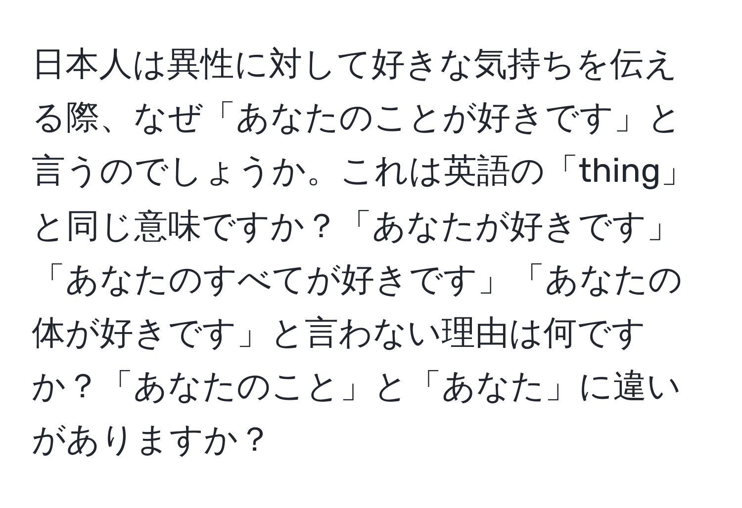 日本人は異性に対して好きな気持ちを伝える際、なぜ「あなたのことが好きです」と言うのでしょうか。これは英語の「thing」と同じ意味ですか？「あなたが好きです」「あなたのすべてが好きです」「あなたの体が好きです」と言わない理由は何ですか？「あなたのこと」と「あなた」に違いがありますか？