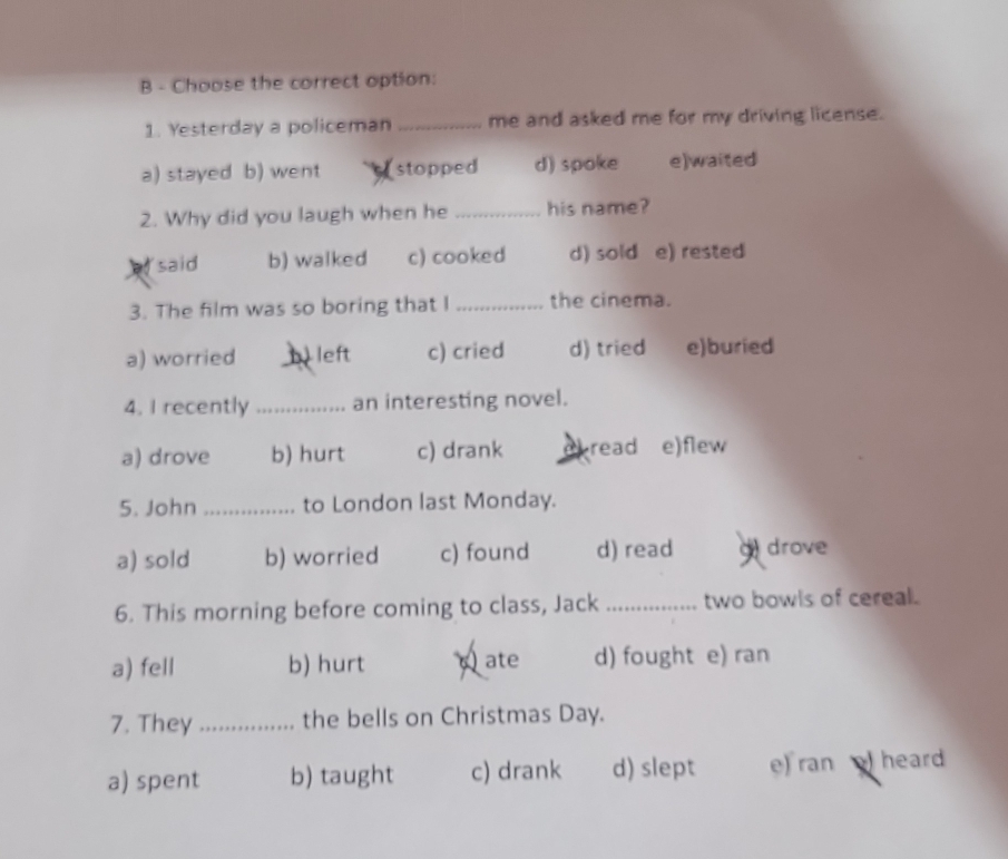 Choose the correct option:
1. Yesterday a policeman _me and asked me for my driving license.
a) stayed b) went stopped d) spoke e)waited
2. Why did you laugh when he _his name?
said b) walked c) cooked d) sold e) rested
3. The film was so boring that I _the cinema.
a) worried _ left c) cried d) tried e)buried
4. I recently _an interesting novel.
a) drove b) hurt c) drank eread e)flew
5. John_ to London last Monday.
a) sold b) worried c) found d) read g) drove
6. This morning before coming to class, Jack _two bowls of cereal.
a) fell b) hurt ate d) fought e) ran
7. They_ the bells on Christmas Day.
a) spent b) taught c) drank d) slept e) ran heard