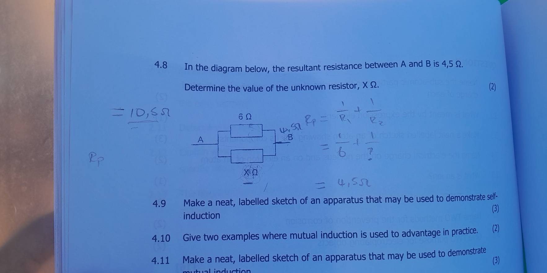 4.8 In the diagram below, the resultant resistance between A and B is 4,5 Ω
Determine the value of the unknown resistor, X Ω. 
(2)
6Ω
A
B 
4.9 Make a neat, labelled sketch of an apparatus that may be used to demonstrate self- 
(3) 
induction 
4.10 Give two examples where mutual induction is used to advantage in practice. a (2) 
4.11 Make a neat, labelled sketch of an apparatus that may be used to demonstrate 
(3)