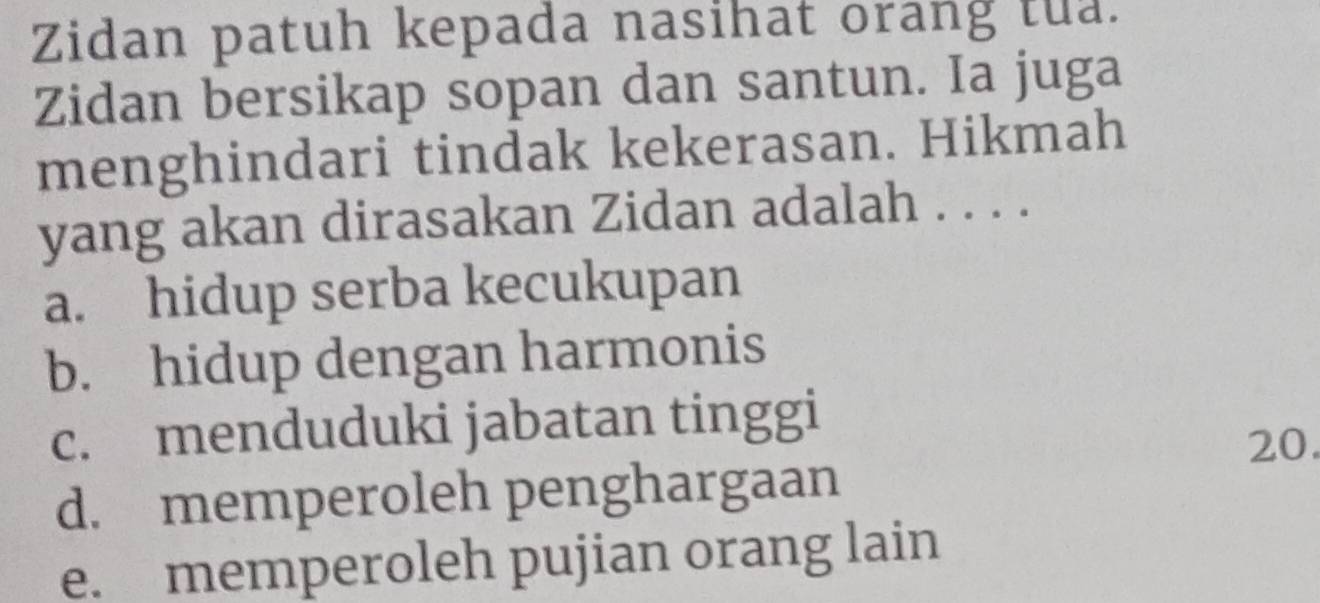 Zidan patuh kepada nasihat orang tua.
Zidan bersikap sopan dan santun. Ia juga
menghindari tindak kekerasan. Hikmah
yang akan dirasakan Zidan adalah . . . .
a. hidup serba kecukupan
b. hidup dengan harmonis
c. menduduki jabatan tinggi
20.
d. memperoleh penghargaan
e. memperoleh pujian orang lain