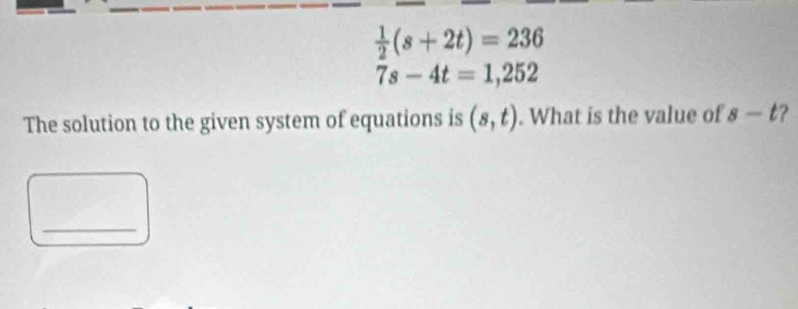  1/2 (s+2t)=236
7s-4t=1,252
The solution to the given system of equations is (s,t). What is the value of s-t
_