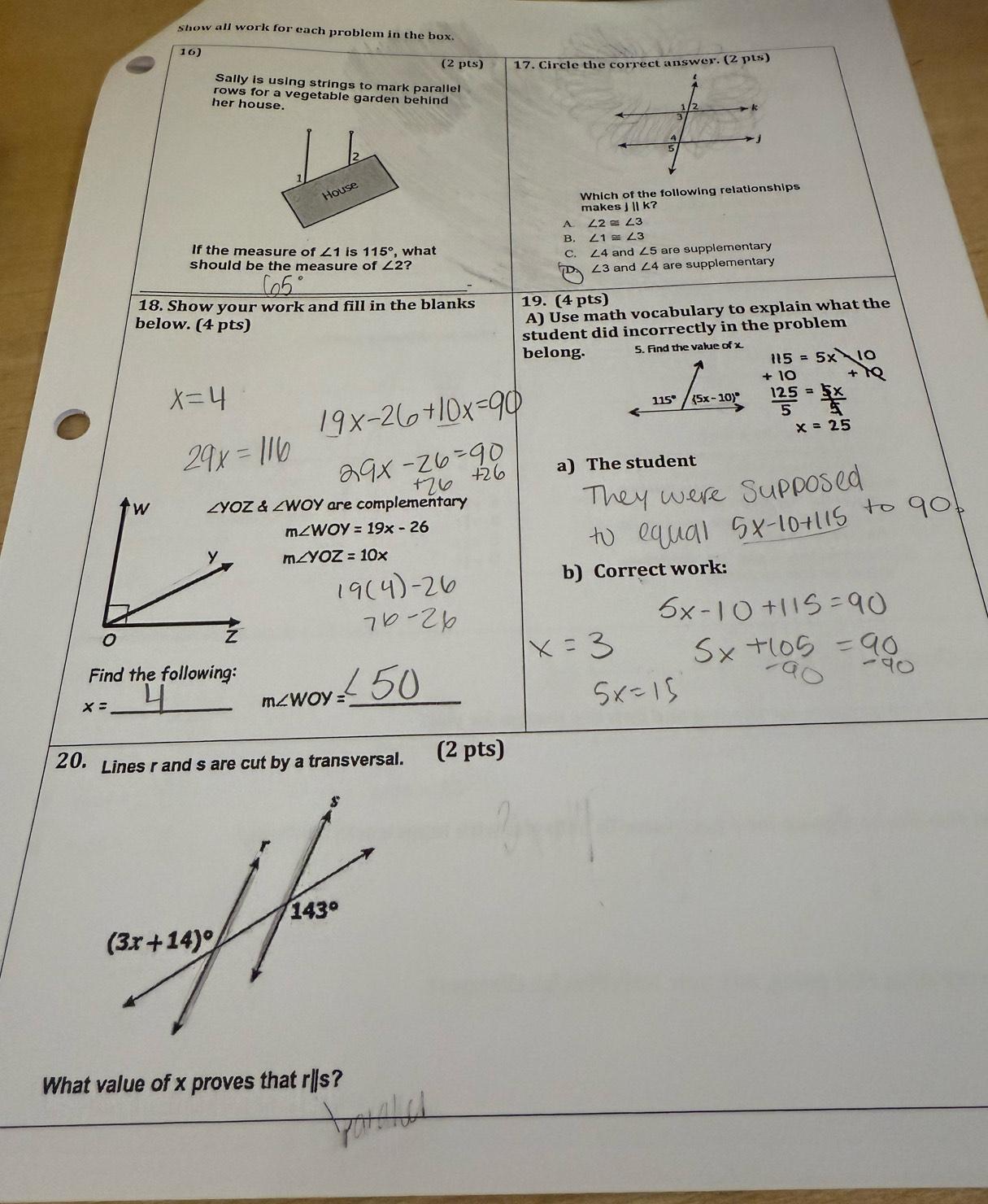 show all work for each problem in the box.
16
(2 pts) 17. Circle the correct answer. (2 pts)
Sally is using strings to mark paralle!
rows for a vegetable garden behind
her house.
2 
1
House
Which of the following relationships
makes J |||k?
A ∠ 2≌ ∠ 3
B. ∠ 1≌ ∠ 3
If the measure of ∠ 1 is 115° , what C. ∠ 4 and ∠ 5
should be the measure of ∠ 2 ? ∠ 3and∠ 4 are supplementary
D are supplementary
18. Show your work and fill in the blanks 19. (4 pts)
below. (4 pts)
A) Use math vocabulary to explain what the
student did incorrectly in the problem
belong. 5. Find the value of x.
115=5x10
x=25
a) The student
∠ YOZ angleWOY are complementary
m∠ WOY=19x-26
m∠ YOZ=10x
b) Correct work:
Find the following:
x= _
_ m∠ WOY=
20. Lines r and s are cut by a transversal. (2 pts)
What value of x proves that r|s?