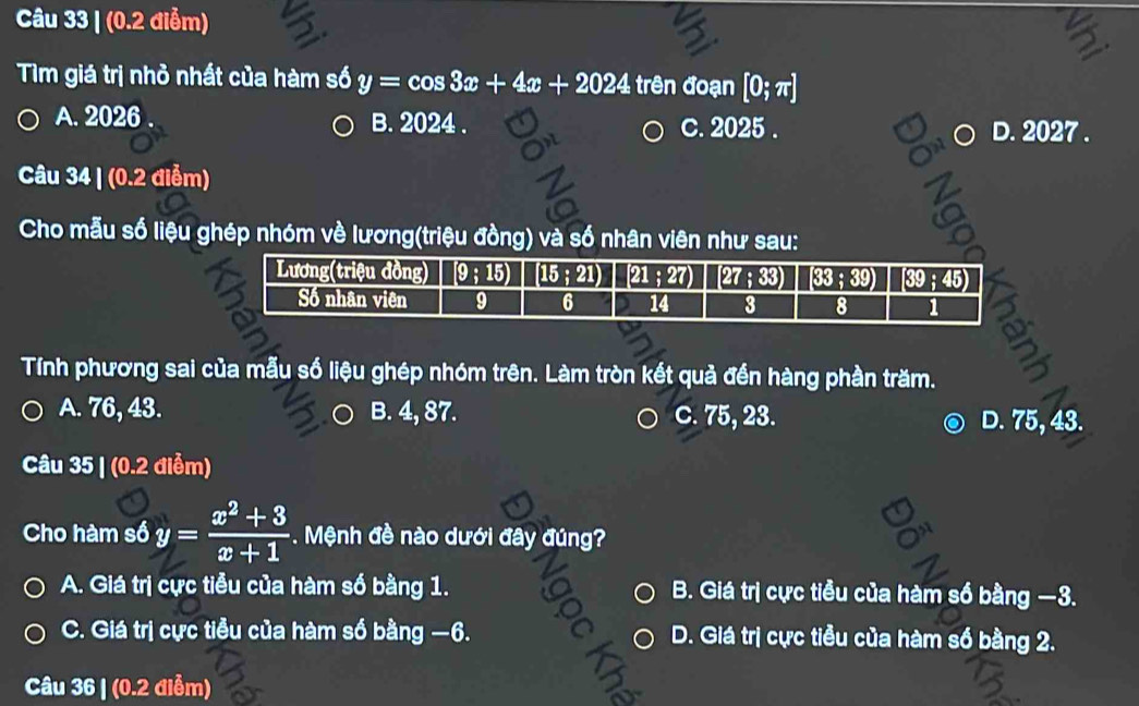 (0.2 điễm)
Tìm giá trị nhỏ nhất của hàm số y=cos 3x+4x+2024 trên đoạn [0;π ]
A. 2026 B. 2024 . c. 2025 . D. 2027 .
Câu 34 | (0.2 điễm)
Cho mẫu số liệu ghép nhóm về lương(triệu đồng) và số nhân viên như sau:
6
Tính phương sai của mẫu số liệu ghép nhóm trên. Làm tròn kết quả đền hàng phần trăm.
A. 76, 43. B. 4, 87. C. 75, 23. D. 75, 43.
Câu 35 | (0.2 điểm)
Cho hàm số y= (x^2+3)/x+1 . Mệnh đề nào dưới đây đúng?
A. Giá trị cực tiễu của hàm số bằng 1. B. Giá trị cực tiều của hàm số bằng −3.
C. Giá trị cực tiểu của hàm số bằng −6. D. Giá trị cực tiểu của hàm số bằng 2.
Câu 36 | (0.2 điểm)