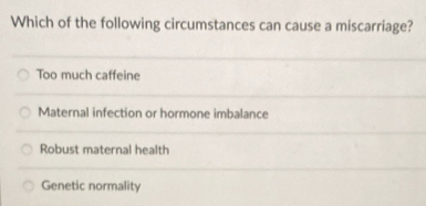 Which of the following circumstances can cause a miscarriage?
Too much caffeine
Maternal infection or hormone imbalance
Robust maternal health
Genetic normality