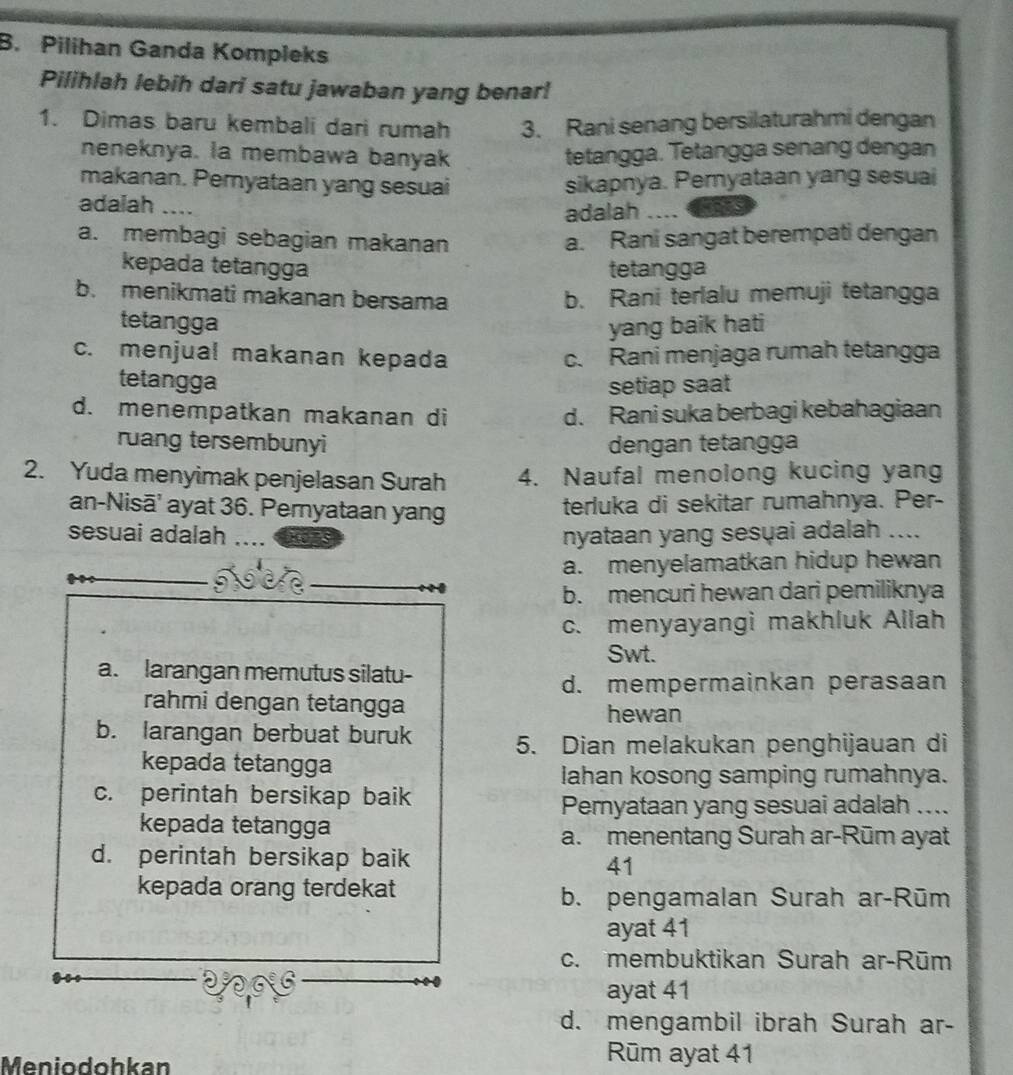 Pilihan Ganda Kompleks
Pilihlah lebih dari satu jawaban yang benar!
1. Dimas baru kembali dari rumah 3. Rani senang bersilaturahmi dengan
neneknya. la membawa banyak tetangga. Tetangga senang dengan
makanan. Pemyataan yang sesuai
adaiah _sikapnya. Pemyataan yang sesuai
adalah ....
a. membagi sebagian makanan a. Rani sangat berempati dengan
kepada tetangga tetangga
b. menikmati makanan bersama b. Rani terlalu memuji tetangga
tetangga yang baik hati
c. menjual makanan kepada c. Rani menjaga rumah tetangga
tetangga setiap saat
d. menempatkan makanan di d. Rani suka berbagi kebahagiaan
ruang tersembunyi dengan tetangga
2. Yuda menyimak penjelasan Surah 4. Naufal menolong kucing yang
an-Nisā' ayat 36. Pernyataan yang terluka di sekitar rumahnya. Per-
sesuai adalah nyataan yang sesuai adalah ....
a. menyelamatkan hidup hewan
b. mencuri hewan dari pemiliknya
c. menyayangi makhluk Allah
Swt.
a. larangan memutus silatu-
d. mempermainkan perasaan
rahmi dengan tetangga hewan
b. larangan berbuat buruk 5. Dian melakukan penghijauan di
kepada tetangga
lahan kosong samping rumahnya.
c. perintah bersikap baik
Pemyataan yang sesuai adalah ....
kepada tetangga
a. menentang Surah ar-Rūm ayat
d. perintah bersikap baik
41
kepada orang terdekat b. pengamalan Surah ar-Rūm
ayat 41
c. membuktikan Surah ar-Rūm
ayat 41
d. mengambil ibrah Surah ar-
Meniodohkan
Rūm ayat 41