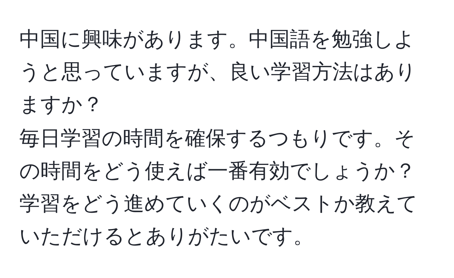 中国に興味があります。中国語を勉強しようと思っていますが、良い学習方法はありますか？  
毎日学習の時間を確保するつもりです。その時間をどう使えば一番有効でしょうか？学習をどう進めていくのがベストか教えていただけるとありがたいです。