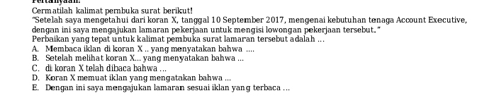 Pertanyaan:
Cermatilah kalimat perbuka surat berikut!
'Setelah saya mengetahui dari koran X, tanggal 10 September 2017, mengenai kebutuhan tenaga Account Executive,
dengan ini saya mengajukan lamaran pekerjaan untuk mengisi lowongan pekerjaan tersebut."
Perbaikan yang tepat untuk kalimat pembuka surat lamaran tersebut adalah .. .
A. Membaca iklan di koran X.. yang menyatakan bahwa ....
B. Setelah melihat koran X... yang menyatakan bahwa ...
C. di koran X telah dibaca bahwa ...
D. Koran X memuat iklan yang mengatakan bahwa ...
E. Dengan ini saya mengajukan lamaran sesuai iklan yang terbaca …..