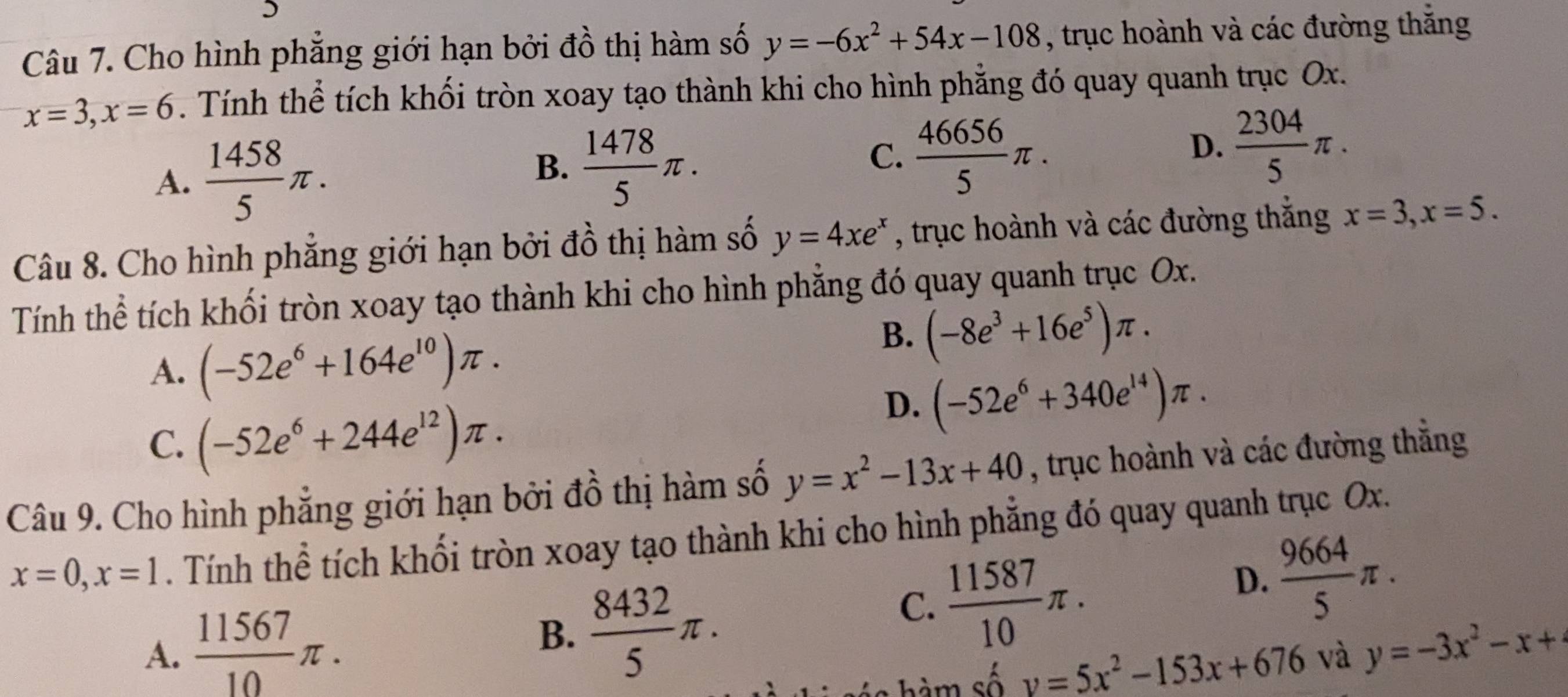 Cho hình phẳng giới hạn bởi đồ thị hàm số y=-6x^2+54x-108 , trục hoành và các đường thắng
x=3, x=6. Tính thể tích khối tròn xoay tạo thành khi cho hình phẳng đó quay quanh trục Ox.
A.  1458/5 π.
B.  1478/5 π.
C.  46656/5 π.
D.  2304/5 π. 
Câu 8. Cho hình phẳng giới hạn bởi đồ thị hàm số y=4xe^x , trục hoành và các đường thắng x=3, x=5. 
Tính thể tích khối tròn xoay tạo thành khi cho hình phẳng đó quay quanh trục Ox.
A. (-52e^6+164e^(10))π.
B. (-8e^3+16e^5)π.
C. (-52e^6+244e^(12))π.
D. (-52e^6+340e^(14))π. 
Câu 9. Cho hình phẳng giới hạn bởi đồ thị hàm số y=x^2-13x+40 , trục hoành và các đường thẳng
x=0, x=1. Tính thể tích khối tròn xoay tạo thành khi cho hình phẳng đó quay quanh trục Ox.
B.  8432/5 π.
C.  11587/10 π.
D.  9664/5 π.
A.  11567/10 π. y=-3x^2-x+
i hm số y=5x^2-153x+676 và