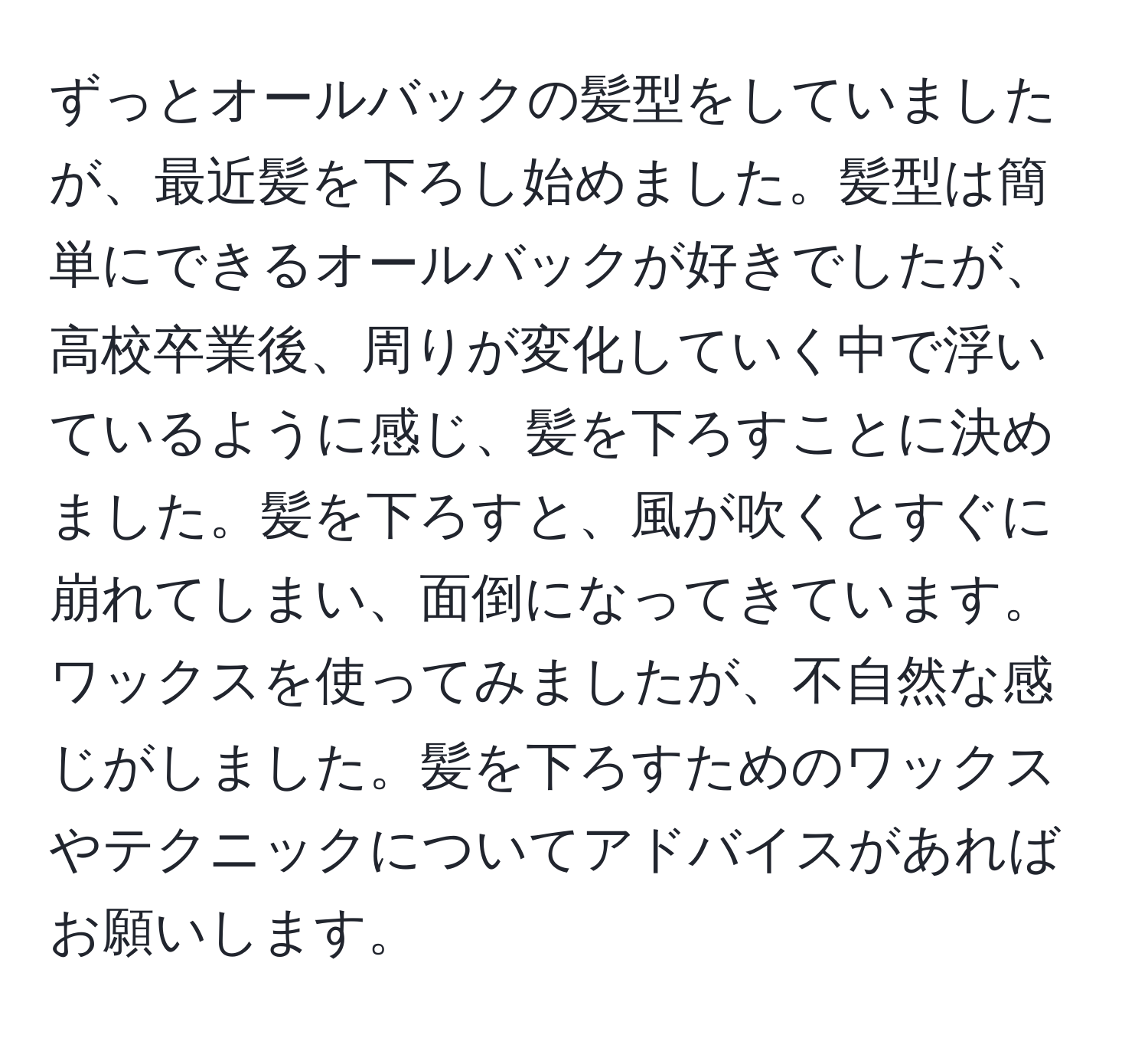 ずっとオールバックの髪型をしていましたが、最近髪を下ろし始めました。髪型は簡単にできるオールバックが好きでしたが、高校卒業後、周りが変化していく中で浮いているように感じ、髪を下ろすことに決めました。髪を下ろすと、風が吹くとすぐに崩れてしまい、面倒になってきています。ワックスを使ってみましたが、不自然な感じがしました。髪を下ろすためのワックスやテクニックについてアドバイスがあればお願いします。