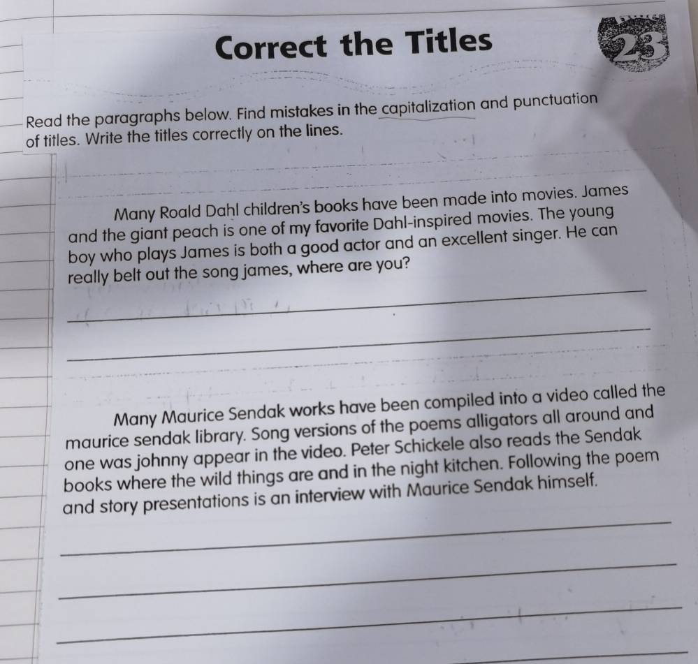 Correct the Titles 
a 
Read the paragraphs below. Find mistakes in the capitalization and punctuation 
of titles. Write the titles correctly on the lines. 
Many Roald Dahl children's books have been made into movies. James 
and the giant peach is one of my favorite Dahl-inspired movies. The young 
boy who plays James is both a good actor and an excellent singer. He can 
_ 
really belt out the song james, where are you? 
_ 
Many Maurice Sendak works have been compiled into a video called the 
maurice sendak library. Song versions of the poems alligators all around and 
one was johnny appear in the video. Peter Schickele also reads the Sendak 
books where the wild things are and in the night kitchen. Following the poem 
_ 
and story presentations is an interview with Maurice Sendak himself. 
_ 
_ 
_