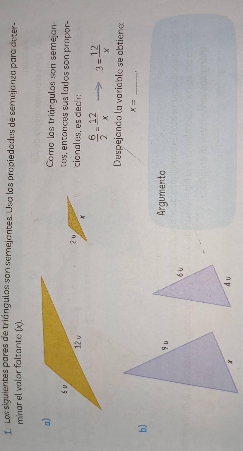 Los siguientes pares de triángulos son semejantes. Usa las propiedades de semejanza para deter- 
minar el valor faltante (x). 
Como los triángulos son semejan- 
tes, entonces sus lados son propor- 
cionales, es decir:
 6/2 = 12/x 
3= 12/x 
Despejando la variable se obtiene:
X= _. 
b) 
Argumento