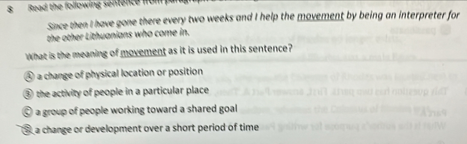 Read the following sentence from 
Since then I have gone there every two weeks and I help the movement by being an interpreter for
the other Lithuanians who come in.
What is the meaning of movement as it is used in this sentence?
④ a change of physical location or position
③ the activity of people in a particular place
a group of people working toward a shared goal
③ a change or development over a short period of time