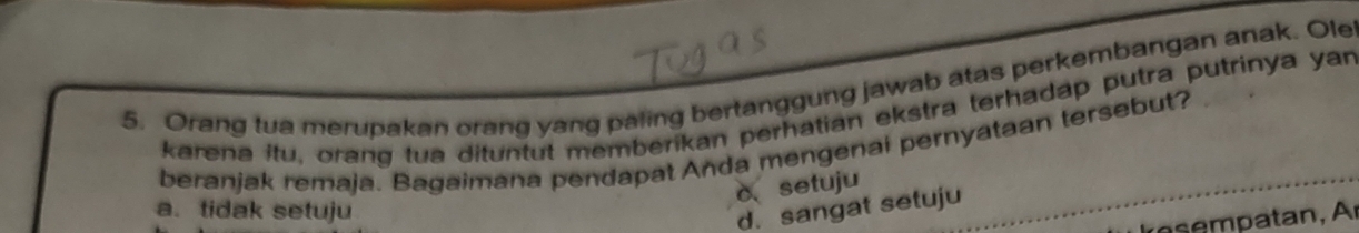 Orang tua merupakan orang yang paling bertanggung jawab atas perkembangan anak. Ole
karena itu, orang tua dituntut memberikan perhatian ekstra terhadap putra putrinya yar
beranjak remaja. Bagaimana pendapat Anda mengenai pernyataan tersebut?
c、 setuju
a. tidak setuju
d. sangat setuju
m atan,