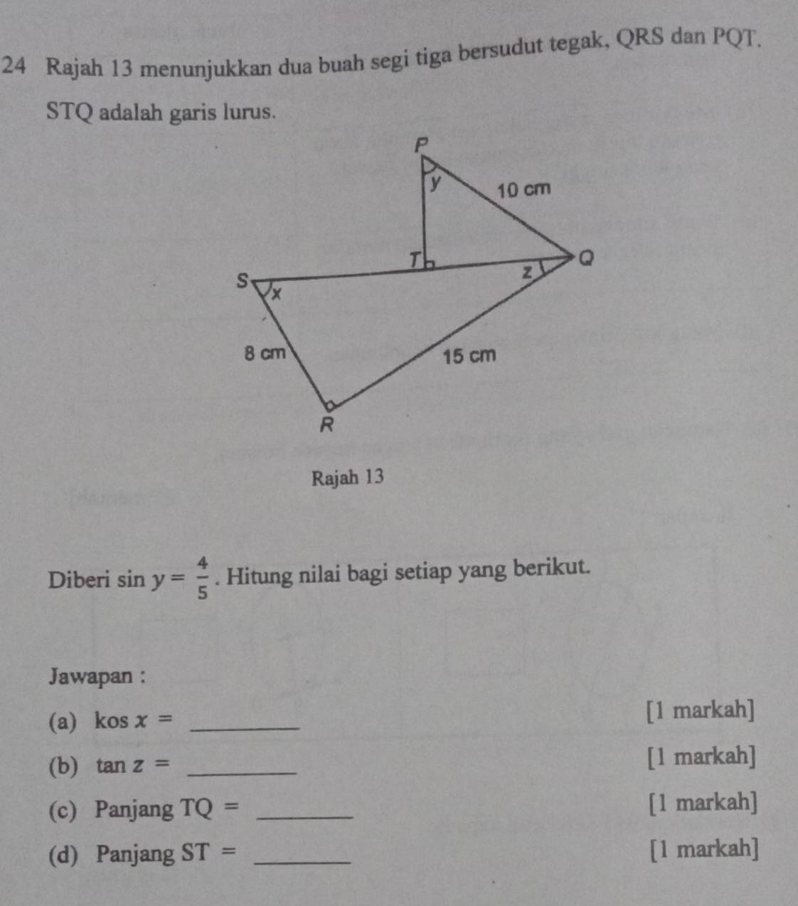 Rajah 13 menunjukkan dua buah segi tiga bersudut tegak, QRS dan PQT.
STQ adalah garis lurus. 
Rajah 13 
Diberi sin y= 4/5 . Hitung nilai bagi setiap yang berikut. 
Jawapan : 
(a) kosx= _[1 markah] 
(b) tan z= _[1 markah] 
(c) Panjang TQ= _[1 markah] 
(d) Panjang ST= _[1 markah]