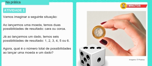 Na prática 
MINUTOS 
ATIVIDADE 1 
Vamos imaginar a seguinte situação: 
Ao lançarmos uma moeda, temos duas 
possibilidades de resultado: cara ou coroa. 
Já ao lançarmos um dado, temos seis 
possibilidades de resultado: 1, 2, 3, 4, 5 ou 6. 
Agora, qual é o número total de possibilidades 
ao lançar uma moeda e um dado?