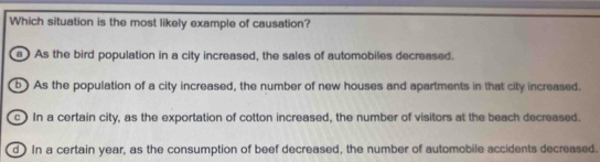 Which situation is the most likely example of causation?
As the bird population in a city increased, the sales of automobiles decreased.
b ) As the population of a city increased, the number of new houses and apartments in that city increased.
c) In a certain city, as the exportation of cotton increased, the number of visitors at the beach decreased.
d) In a certain year, as the consumption of beef decreased, the number of automobile accidents decreased.