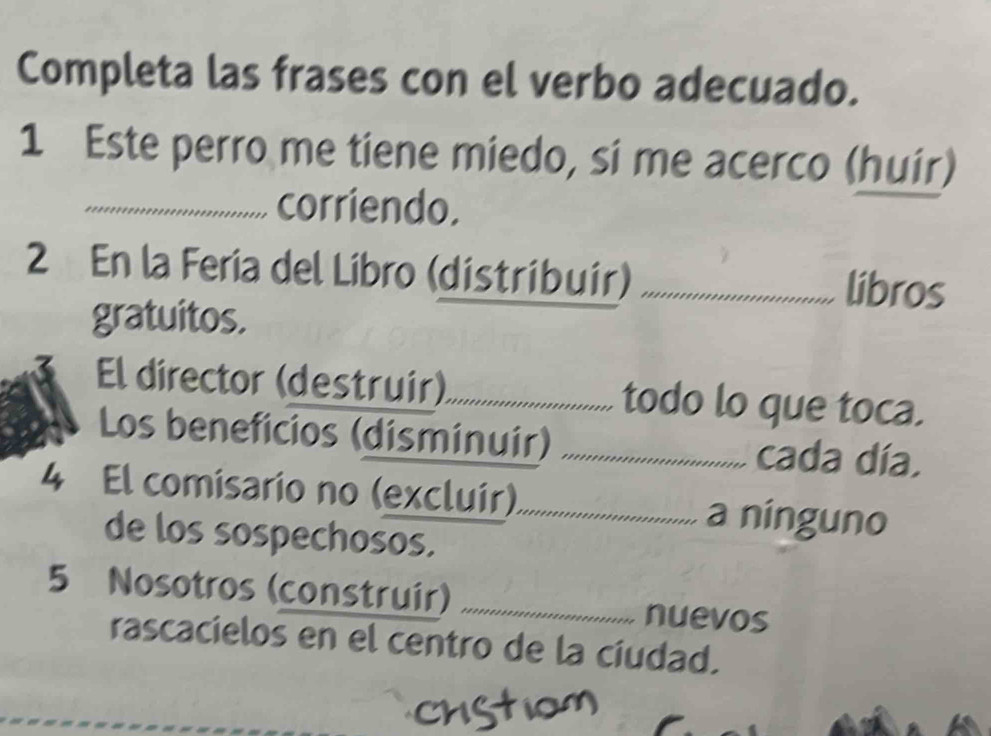 Completa las frases con el verbo adecuado. 
1 Este perro me tiene miedo, si me acerco (huir) 
_corriendo. 
2 En la Feria del Líbro (distribuir) _libros 
gratuitos. 
El director (destruir)_ todo lo que toca. 
Los beneficios (disminuir) _cada día. 
4 El comisario no (excluir)_ a ninguno 
de los sospechosos. 
5 Nosotros (construír) _nuevos 
rascacielos en el centro de la cíudad.