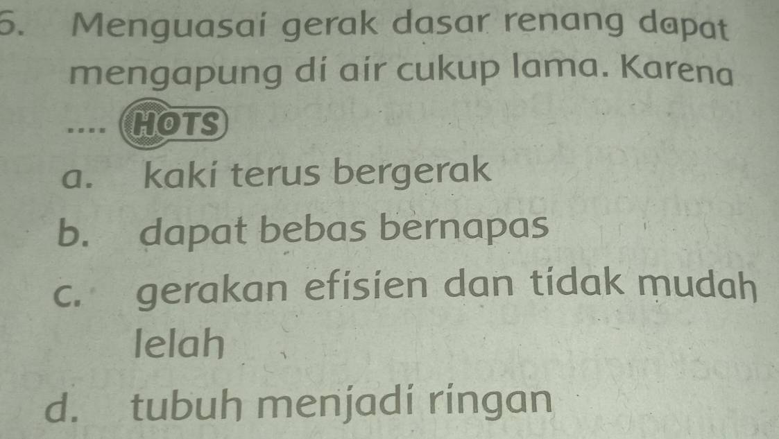 Menguasaí gerak dasar renang dapat
mengapung dí air cukup lama. Karena
....(HOTS
a. kaki terus bergerak
b. dapat bebas bernapas
c. gerakan efisien dan tidak mudah
lelah
d. tubuh menjadi ringan