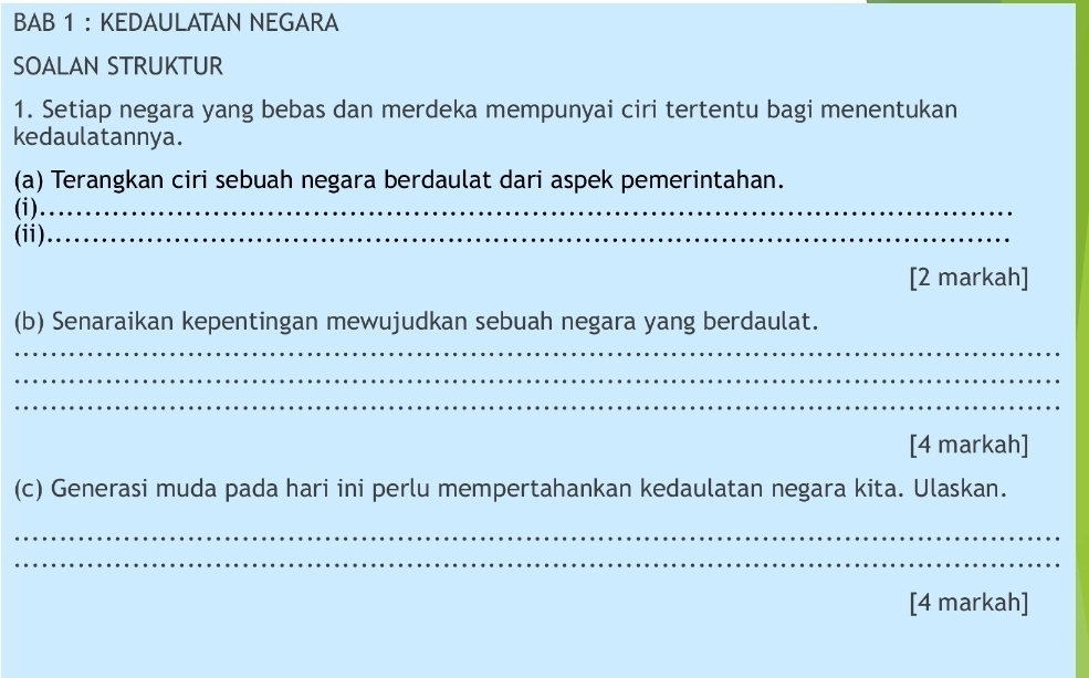 BAB 1 ： KEDAULATAN NEGARA 
SOALAN STRUKTUR 
1. Setiap negara yang bebas dan merdeka mempunyai ciri tertentu bagi menentukan 
kedaulatannya. 
(a) Terangkan ciri sebuah negara berdaulat dari aspek pemerintahan. 
(i)_ 
(ii)_ 
[2 markah] 
(b) Senaraikan kepentingan mewujudkan sebuah negara yang berdaulat. 
_ 
_ 
_ 
[4 markah] 
(c) Generasi muda pada hari ini perlu mempertahankan kedaulatan negara kita. Ulaskan. 
_ 
_ 
[4 markah]