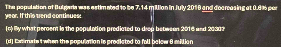 The population of Bulgaria was estimated to be 7.14 million in July 2016 and decreasing at 0.6% per
year. If this trend continues: 
(c) By what percent is the population predicted to drop between 2016 and 2030? 
(d) Estimate t when the population is predicted to fall below 6 million