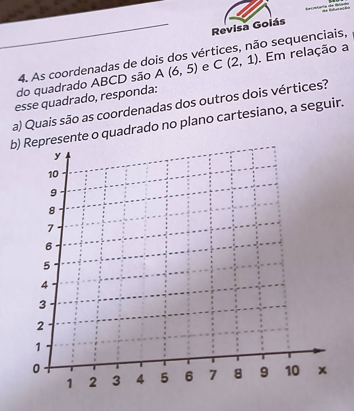 Secretaria de Estado 
da Educação 
Revisa Goiás 
4. As coordenadas de dois dos vértices, não sequenciais, 
do quadrado ABCD são A (6,5) e C(2,1). Em relação a 
esse quadrado, responda: 
a) Quais são as coordenadas dos outros dois vértices? 
b) Represente o quadrado no plano cartesiano, a seguir.