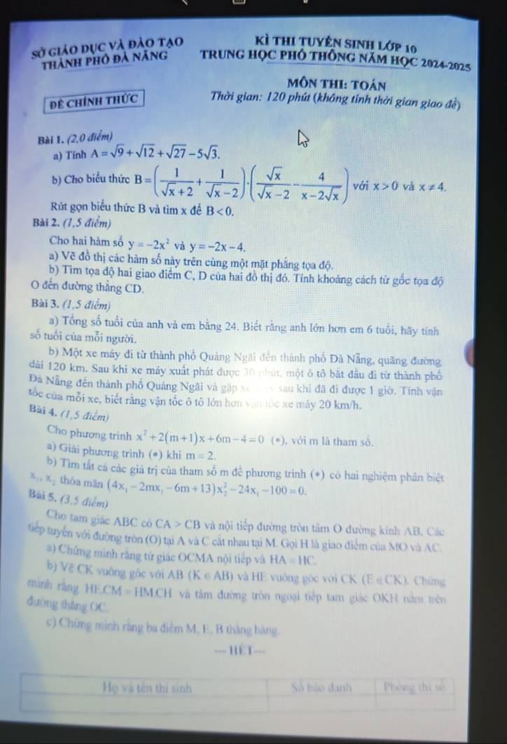 sở giảo dục và đảo tạo Kì thi tuyên sinh lớp 10
thành phó đà nẵng TRUNG HọC PHÓ tHônG NăM HọC 2024-2025
môn thi: toán
Đề Chính thức  Thời gian: 120 phút (không tính thời gian giao đề)
Bài 1. (2,0 điểm)
a) Tính A=sqrt(9)+sqrt(12)+sqrt(27)-5sqrt(3).
b) Cho biểu thức B=( 1/sqrt(x)+2 + 1/sqrt(x)-2 )· ( sqrt(x)/sqrt(x)-2 - 4/x-2sqrt(x) ) với x>0 và x!= 4.
Rút gọn biểu thức B và tìm x để B<0.
Bài 2. (1,5 điểm)
Cho hai hàm số y=-2x^2 và y=-2x-4.
a) Vẽ đồ thị các hàm số này trên cùng một mặt phẳng tọa độ.
b) Tìm tọa độ hai giao điểm C, D của hai đồ thị đồ. Tính khoảng cách tử gốc tọa độ
O đến đường thẳng CD.
Bài 3. (1,5 điểm)
a) Tổng số tuổi của anh và em bằng 24. Biết rằng anh lớn hơn em 6 tuổi, hãy tính
số tuổi của mỗi người.
b) Một xe máy đi từ thành phố Quảng Ngãi đến thành phố Đà Nẵng, quãng đường
dài 120 km. Sau khi xe máy xuất phát được 30 phút, một ô tô bắt đầu đi từ thành phố
Đã Nẵng đến thành phố Quảng Ngãi và gặp xoex sau khi đã đi được 1 giờ. Tính vận
tốc của mỗi xe, biết rằng vận tốc ô tô lớn hơn vận tốc xe máy 20 km/h.
Bài 4. (1,5 điểm)
Cho phương trinh x^2+2(m+1)x+6m-4=0 (*), với m lã tham số.
a) Giải phương trình (*) khi m=2.
b) Tìm tắt cá các giá trị của tham số m để phương trình (*) có hai nghiệm phân biệt
x_1,x_2 thōu mān (4x_1-2mx_1-6m+13)x_2^(2-24x_1)-100=0.
Bài 5. (3,5 điểm)
Cho tam giác ABC cô CA>CB và nội tiếp đường tròn tâm O đường kinh AB. Các
tiếp tuyển với đường tròn (O) tại A và C cất nhau tại M. Gọi H là giao điểm của MO và AC.
#) Chứng minh răng tử giác OCMA nội tiếp và HA=HC.
b) Vệ CK vuông gốc với AB (K∈ AB) và HE vuông góc với CK (E ∈CK)  Chứng
minh răng HE.CM = HM.CH và tâm đường tròn ngoại tiếp tam giác OKH nằm trên
đường tháng OC.
c) Chứng minh rằng ba điễm M, E, B thắng hàng.
--- HET---
Họ và tên thí sinh Số bão đanh Phòng thi so