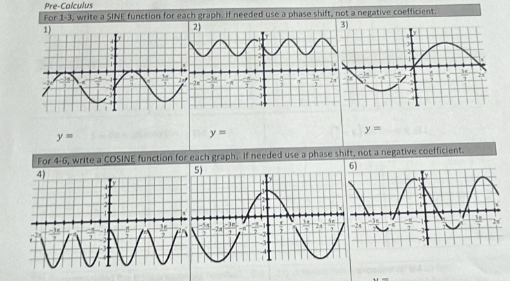 Pre-Calculus
For 1-3, write a SINE function for each graph. If needed use a phase shift, not a negative coefficient.
y=
y=
y=
For 4-6, write a COSINE function for each graph. If needed use a phase shift, not a negative coefficient.
6)
x=