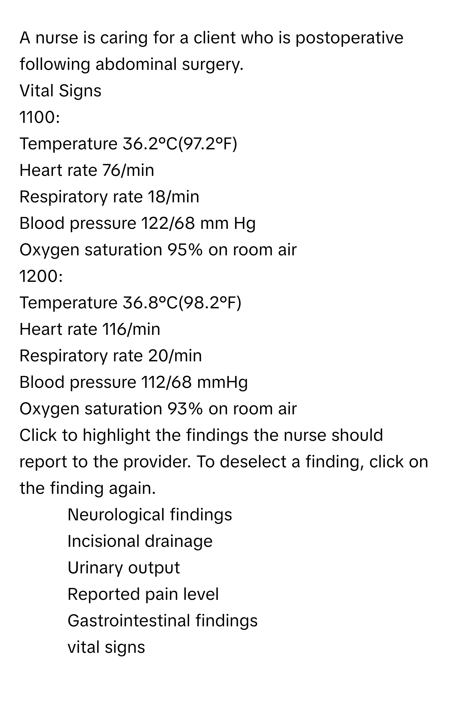 A nurse is caring for a client who is postoperative following abdominal surgery.

Vital Signs
1100:
Temperature 36.2°C(97.2°F)
Heart rate 76/min
Respiratory rate 18/min
Blood pressure 122/68 mm Hg
Oxygen saturation 95% on room air

1200:
Temperature 36.8°C(98.2°F)
Heart rate 116/min
Respiratory rate 20/min
Blood pressure 112/68 mmHg
Oxygen saturation 93% on room air

Click to highlight the findings the nurse should report to the provider. To deselect a finding, click on the finding again.
- Neurological findings
- Incisional drainage
- Urinary output
- Reported pain level
- Gastrointestinal findings
- vital signs