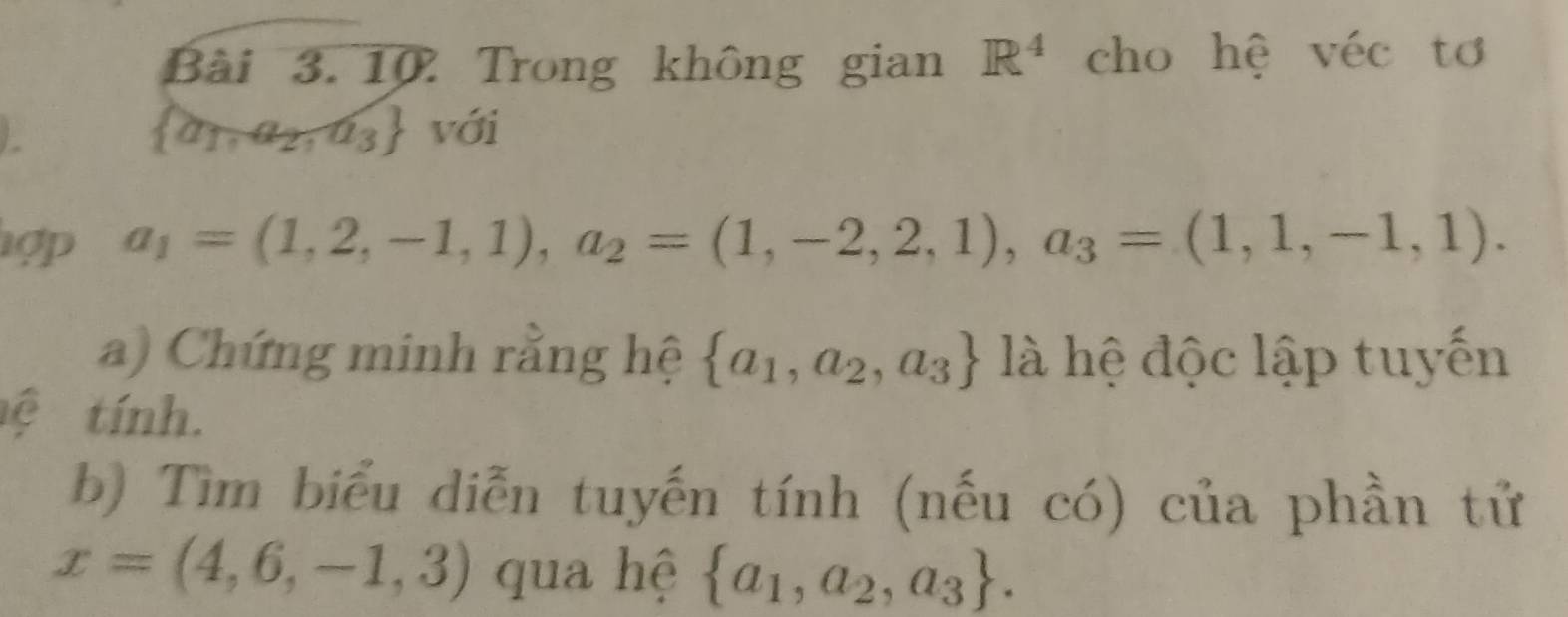 Trong không gian R^4 cho hệ véc tơ
 a_1,a_2,a_3 với 
ợp a_1=(1,2,-1,1), a_2=(1,-2,2,1), a_3=(1,1,-1,1). 
a) Chứng minh rằng hệ  a_1,a_2,a_3 là hệ độc lập tuyến 
ệ tính. 
b) Tìm biểu diễn tuyến tính (nếu có) của phần tử
x=(4,6,-1,3) qua hệ  a_1,a_2,a_3.