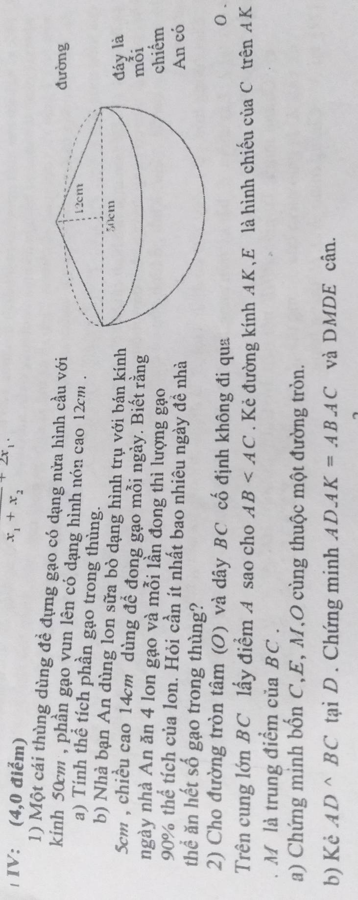 IV: (4,0 điểm) x_1+x_2+2x_1. 
1) Một cái thùng dùng để đựng gạo có dạng nửa hình cầu với 
đường 
kinh 50cm , phần gạo vun lên có dạng hình nón cao 12cm. 
a) Tính thể tích phần gạo trong thùng. 
b) Nhà bạn An dùng lon sữa bò dạng hình trụ với bán kính 
đáy là 
Scm , chiều cao 14cm dùng để đong gạo mỗi ngày. Biết rằng 
mỗi 
ngày nhà An ăn 4 lon gạo và mỗi lần đong thì lượng gạo 
chiếm
90% thể tích của lon. Hỏi cần ít nhất bao nhiêu ngày đề nhà 
An có 
thể ăn hết số gạo trong thùng? 
2) Cho đường tròn tâm (O) và dây BC cố định không đi qua 0. 
Trên cung lớn BC lấy điểm A sao cho AB . Kẻ đường kính AK,E là hình chiếu của C trên AK
M là trung điểm của BC. 
a) Chứng minh bốn C,E, M,O cùng thuộc một đường tròn. 
b) Kẻ AD^(wedge)BC tại D . Chứng minh ADAK=ABAC và DMDE cân.