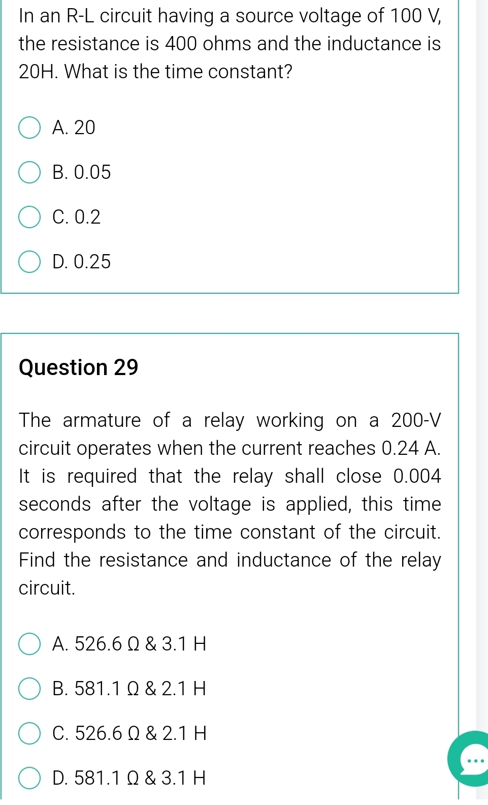 In an R-L circuit having a source voltage of 100 V,
the resistance is 400 ohms and the inductance is
20H. What is the time constant?
A. 20
B. 0.05
C. 0.2
D. 0.25
Question 29
The armature of a relay working on a 200-V
circuit operates when the current reaches 0.24 A.
It is required that the relay shall close 0.004
seconds after the voltage is applied, this time
corresponds to the time constant of the circuit.
Find the resistance and inductance of the relay
circuit.
A. 526.6 Ω & 3.1 H
B. 581.1 Ω & 2.1 H
C. 526.6 Ω & 2.1 H
D. 581.1 Ω & 3.1 H