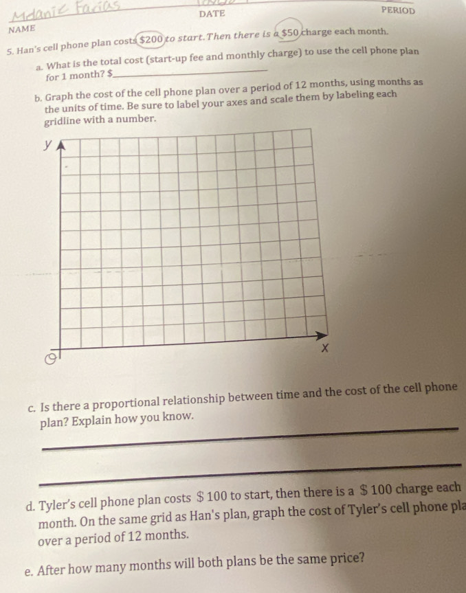 DATE PERIOD 
NAME 
5. Han's cell phone plan costs $200 to start.Then there is a $50 charge each month. 
a. What is the total cost (start-up fee and monthly charge) to use the cell phone plan 
for 1 month? $
_ 
b. Graph the cost of the cell phone plan over a period of 12 months, using months as 
the units of time. Be sure to label your axes and scale them by labeling each 
gridline with a number. 
c. Is there a proportional relationship between time and the cost of the cell phone 
_ 
plan? Explain how you know. 
_ 
d. Tyler’s cell phone plan costs $ 100 to start, then there is a $ 100 charge each
month. On the same grid as Han's plan, graph the cost of Tyler's cell phone pla 
over a period of 12 months. 
e. After how many months will both plans be the same price?