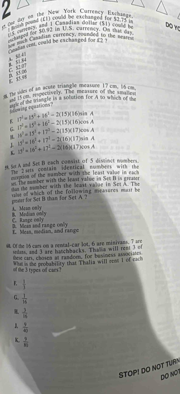 2
57. One day on the New York Currency Exchange,
British pound (£1) could be exchanged for $2.75 in
S. currency, and 1 Canadian dollar ($1) could be
DO YC
exchanged for $0.92 in U.S. currency. On that day
how much Canadian currency, rounded to the nearest
Canadian cent, could be exchanged for £2 ?
C. $2.07 B. $1.84 A. $0.41
D. $5.06
E. $5.98
8 The sides of an acute triangle measure 17 cm, 16 cm,
and 15 cm, respectively. The measure of the smallest
angle of the triangle is a solution for A to which of the
following equations?
E 17^2=15^2+16^2-2(15)(16)sin A
17^2=15^2+16^2-2(15)(16)cos A
G. 16^2=15^2+17^2-2(15)(17)cos A
H. 15^2=16^2+17^2-2(16)(17)sin A
J.
K. 15^2=16^2+17^2-2(16)(17)cos A
59. Set A and Set B each consist of 5 distinct numbers.
The 2 sets contain identical numbers with the
exception of the number with the least value in each
set. The number with the least value in Set B is greater
than the number with the least value in Set A. The
value of which of the following measures must be
greater for Set B than for Set A ?
A. Mean only
B. Median only
C. Range only
D. Mean and range only
E. Mean, median, and range
60. Of the 16 cars on a rental-car lot, 6 are minivans, 7 are
sedans, and 3 are hatchbacks. Thalia will rent 3 of
these cars, chosen at random, for business associates.
What is the probability that Thalia will rent 1 of each
of the 3 types of cars?
F.  1/3 
G.  1/16 
H.  3/16 
J.  9/40 
K.  9/80 
STOP! DO NOT TURN
DO NO1