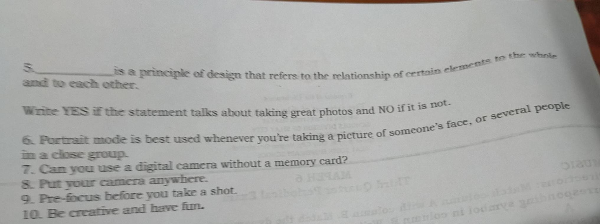 5._ 
is a principle of design that refers to the relationship of certain elements to the whole 
and to each other. 
Write YES if the statement talks about taking great photos and NO if it is not. 
6. Portrait mode is best used whenever you’re taking a picture of someone’s face, or several people 
in a close group. 
7. Can you use a digital camera without a memory card? 
8. Put your camera anywhere. 
9. Pre-focus before you take a shot. 
10. Be creative and have fun.