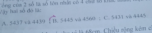 Tổng của 2 số là số lớn nhật có 4 chữ số khác nhậu,
Vậy hai số đó là:
A. 5437 và 4439; B. 5445 và 4560; C. 5431 và 4445
vi là 68cm, Chiều rộng kém c