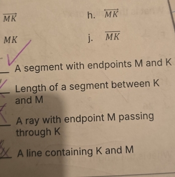 vector MK
h. overleftrightarrow MK
MK
j. overline MK
A segment with endpoints M and K
Length of a segment between K
and M
A ray with endpoint M passing
through K
A line containing K and M