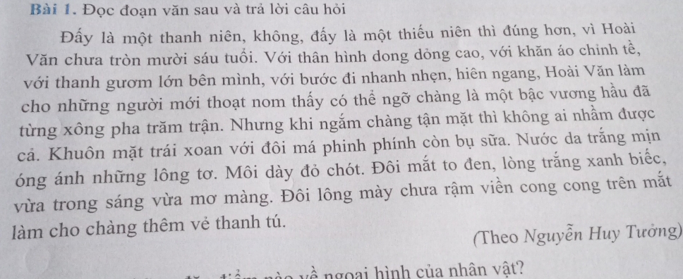 Đọc đoạn văn sau và trả lời câu hỏi 
Đấy là một thanh niên, không, đấy là một thiếu niên thì đúng hơn, vì Hoài 
Văn chưa tròn mười sáu tuổi. Với thân hình dong dỏng cao, với khăn áo chinh tề, 
với thanh gươm lớn bên mình, với bước đi nhanh nhẹn, hiên ngang, Hoài Văn làm 
cho những người mới thoạt nom thấy có thể ngỡ chàng là một bậc vương hầu đã 
từng xông pha trăm trận. Nhưng khi ngắm chàng tận mặt thì không ai nhầm được 
cả. Khuôn mặt trái xoan với đôi má phinh phính còn bụ sữa. Nước da trắng mịn 
óng ánh những lông tơ. Môi dày đỏ chót. Đôi mắt to đen, lòng trắng xanh biếc, 
vừa trong sáng vừa mơ màng. Đôi lông mày chưa rậm viền cong cong trên mắt 
làm cho chàng thêm vẻ thanh tú. 
(Theo Nguyễn Huy Tưởng) 
l à v ề ngoại hình của nhân vật?