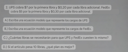 UPS cobra $7 por la primera libra y $0,20 por cada libra adicional. FedEx 
cobra $5 por la primera libra y $0,30 por cada libra adicional. 
A.) Escriba una ecuación modelo que represente los cargos de UPS 
B.) Escriba una ecuación modelo que represente los cargos de FedEx. 
C.) ¿Cuántas libras se necesitarán para que UPS y FedEx cuesten lo mismo? 
D.) Si el artículo pesa 10 libras, ¿qué plan es mejor?