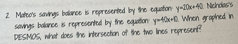 Mateo's savings balance is represented by the equation: y=20x+40. Nicholas's
savings balance is represented by the equation: y=40x+10. When graphed in
DESMOS, what does the intersection of the two lines represent?