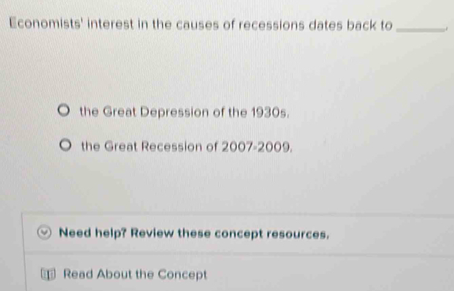 Economists' interest in the causes of recessions dates back to_
the Great Depression of the 1930s.
the Great Recession of 2007-2009.
Need help? Review these concept resources.
Read About the Concept