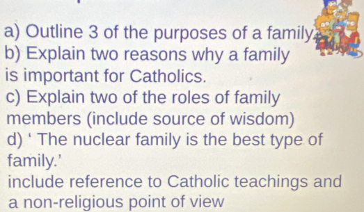 Outline 3 of the purposes of a family. 
b) Explain two reasons why a family 
is important for Catholics. 
c) Explain two of the roles of family 
members (include source of wisdom) 
d) ‘ The nuclear family is the best type of 
family.' 
include reference to Catholic teachings and 
a non-religious point of view