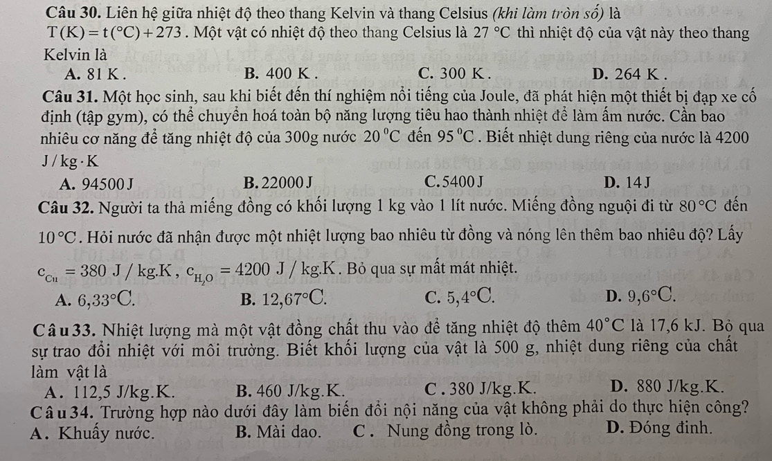 Liên hệ giữa nhiệt độ theo thang Kelvin và thang Celsius (khi làm tròn số) là
T(K)=t(^circ C)+273 Một vật có nhiệt độ theo thang Celsius là 27°C thì nhiệt độ của vật này theo thang
Kelvin là
A. 81 K . B. 400 K . C. 300 K . D. 264 K .
Câu 31. Một học sinh, sau khi biết đến thí nghiệm nổi tiếng của Joule, đã phát hiện một thiết bị đạp xe cố
định (tập gym), có thể chuyển hoá toàn bộ năng lượng tiêu hao thành nhiệt để làm ấm nước. Cần bao
nhiêu cơ năng để tăng nhiệt độ của 300g nước 20°C đến 95°C. Biết nhiệt dung riêng của nước là 4200
J / kg · K
A. 94500 J B. 22000 J C. 5400 J D. 14 J
Câu 32. Người ta thả miếng đồng có khối lượng 1 kg vào 1 lít nước. Miếng đồng nguội đi từ 80°C đến
10°C. Hỏi nước đã nhận được một nhiệt lượng bao nhiêu từ đồng và nóng lên thêm bao nhiêu độ? Lấy
c_Cu=380J/kg.K,c_H,O=4200J/kg.K. Bỏ qua sự mất mát nhiệt.
A. 6,33°C. B. 12,67°C. C. 5,4°C. D. 9,6°C.
Câu 33. Nhiệt lượng mà một vật đồng chất thu vào để tăng nhiệt độ thêm 40°C là 17,6 kJ. Bỏ qua
sự trao đổi nhiệt với môi trường. Biết khối lượng của vật là 500 g, nhiệt dung riêng của chất
làm vật là
A. 112,5 J/kg.K. B. 460 J/kg.K. C . 380 J/kg.K.
D. 880 J/kg.K.
Câu 34. Trường hợp nào dưới đây làm biến đổi nội năng của vật không phải do thực hiện công?
A. Khuẩy nước. B. Mài dao. C . Nung đồng trong lò. D. Đóng đinh.