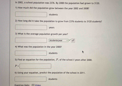 In 2002, a school population was 2376. By 2008 the population had grown to 3120. 
1) How much did the population grow between the year 2002 and 2008?
□ students 
2) How long did it take the population to grow from 2376 students to 3120 students?
□ years
3) What is the average population growth per year?
□ students/ year
4) What was the population in the year 2000?
□ students 
5) Find an equation for the population, P, of the school t years after 2000.
P=□
6) Using your equation, predict the population of the school in 2011.
□ students 
Question Helo: Vídeo