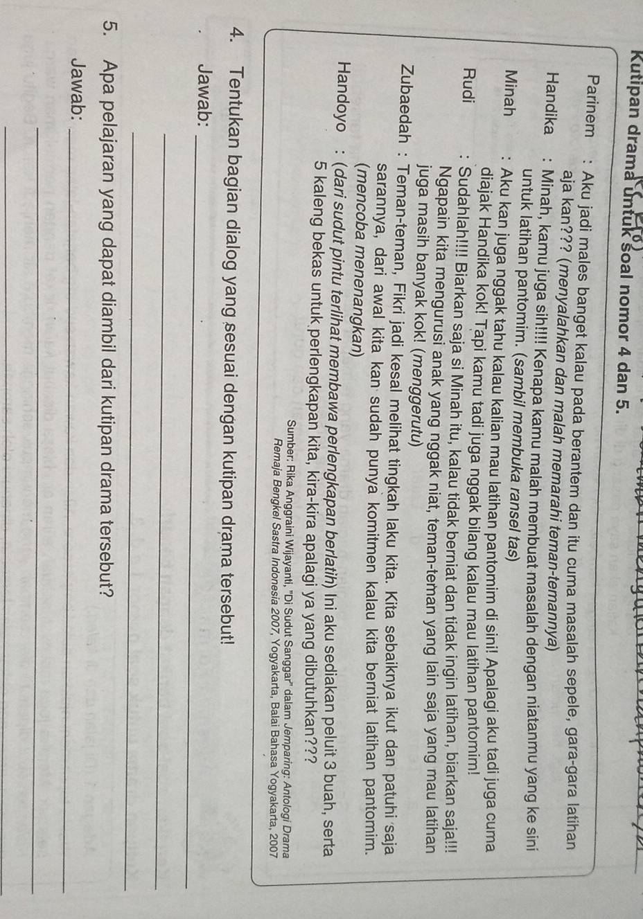 Kutipan drama untuk soal nomor 4 dan 5.
Parinem : Aku jadi males banget kalau pada berantem dan itu cuma masalah sepele, gara-gara latihan
aja kan??? (menyalahkan dan malah memarahi teman-temannya)
Handika : Minah, kamu juga sih!!!! Kenapa kamu malah membuat masalah dengan niatanmu yang ke sini
untuk latihan pantomim. (sambil membuka ransel tas)
Minah : Aku kan juga nggak tahu kalau kalian mau latihan pantomim di sini! Apalagi aku tadi juga cuma
diajak Handika kok! Tapi kamu tadi juga nggak bilang kalau mau latihan pantomim!
Rudi : Sudahlah!!!! Biarkan saja si Minah itu, kalau tidak berniat dan tidak ingin latihan, biarkan saja!!!
Ngapain kita mengurusi anak yang nggak niat, teman-teman yang lain saja yang mau latihan
juga masih banyak kok! (menggerutu)
Zubaedah : Teman-teman, Fikri jadi kesal melihat tingkah laku kita. Kita sebaiknya ikut dan patuhi saja
sarannya, dari awal kita kan sudah punya komitmen kalau kita berniat latihan pantomim.
(mencoba menenangkan)
Handoyo : (dari sudut pintu terlihat membawa perlengkapan berlatih) Ini aku sediakan peluit 3 buah, serta
5 kaleng bekas untuk perlengkapan kita, kira-kira apalagi ya yang dibutuhkan???
Sumber: Rika Anggraini Wijayanti, ''Di Sudut Sanggar'' dalam Jemparing: Antologi Drama
Remaja Bengkel Sastra Indonesia 2007, Yogyakarta, Balai Bahasa Yogyakarta, 2007
4. Tentukan bagian dialog yang sesuai dengan kutipan drama tersebut!
Jawab:_
_
_
5. Apa pelajaran yang dapat diambil dari kutipan drama tersebut?
Jawab:_
_
_